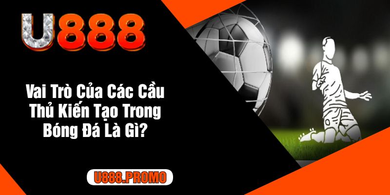 Vai Trò Của Các Cầu Thủ Kiến Tạo Trong Bóng Đá Là Gì?