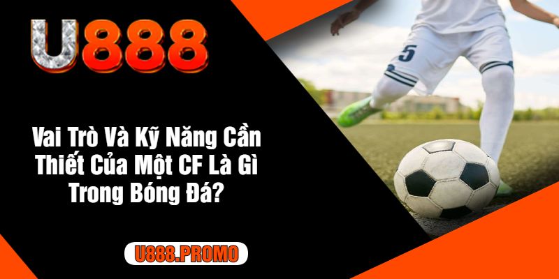 Vai Trò Và Kỹ Năng Cần Thiết Của Một CF Là Gì Trong Bóng Đá?